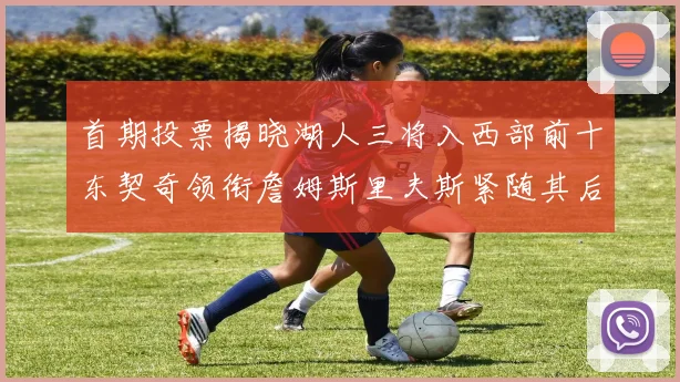 首期投票揭晓湖人三将入西部前十东契奇领衔詹姆斯里夫斯紧随其后
