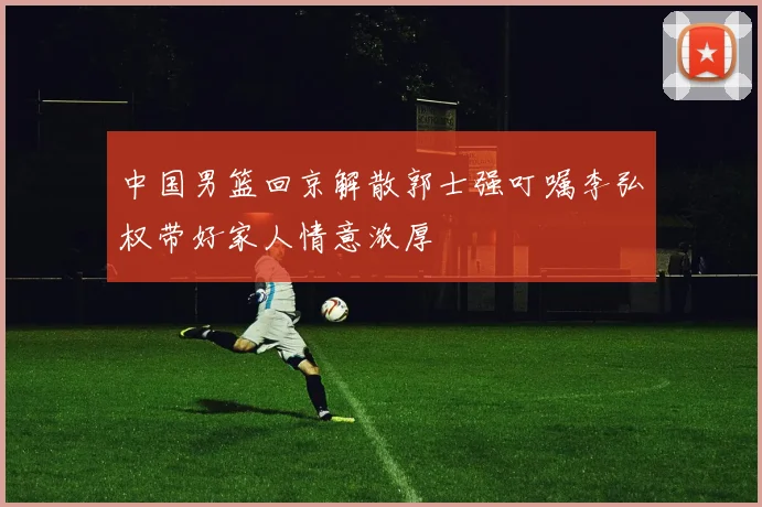 中国男篮回京解散郭士强叮嘱李弘权带好家人情意浓厚