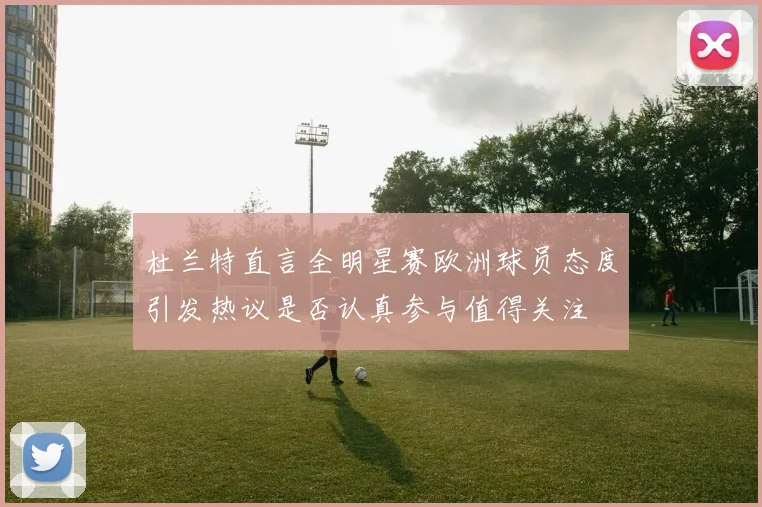 杜兰特直言全明星赛欧洲球员态度引发热议是否认真参与值得关注