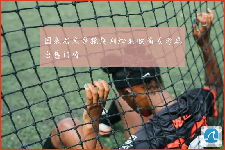 国米尤文争抢阿利松利物浦或考虑出售门将