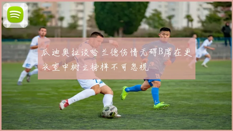瓜迪奥拉谈哈兰德伤情无碍B席在更衣室中树立榜样不可忽视