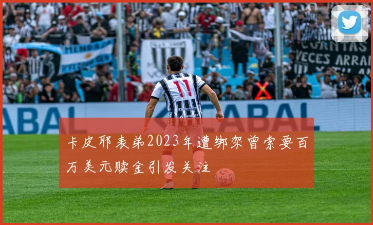 卡皮耶表弟2023年遭绑架曾索要百万美元赎金引发关注