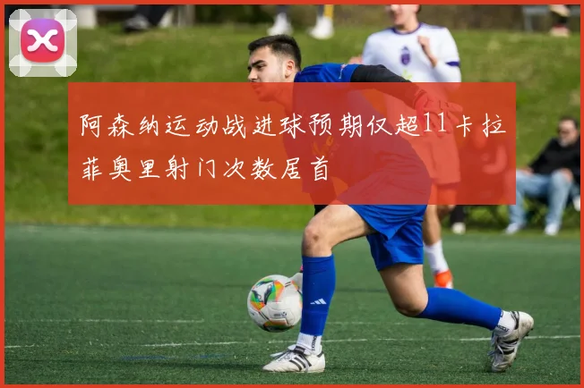 阿森纳运动战进球预期仅超11卡拉菲奥里射门次数居首