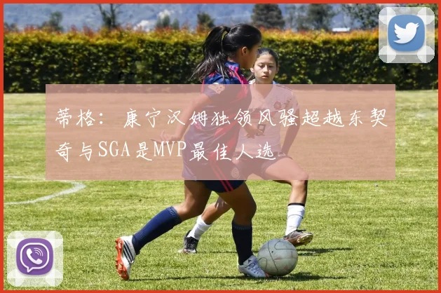 蒂格：康宁汉姆独领风骚超越东契奇与SGA是MVP最佳人选