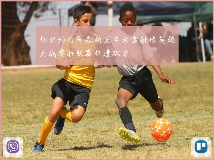 切尔西对阿森纳五年未尝胜绩英超九战零胜联赛杯遭双杀