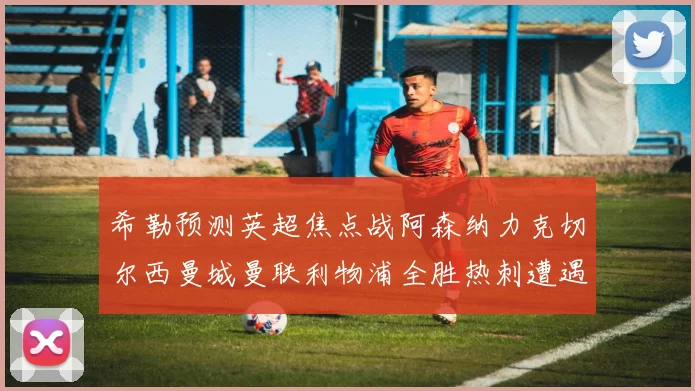 希勒预测英超焦点战阿森纳力克切尔西曼城曼联利物浦全胜热刺遭遇失利