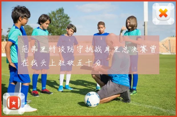 范弗里特谈防守挑战库里总决赛曾在我头上狂砍五十分