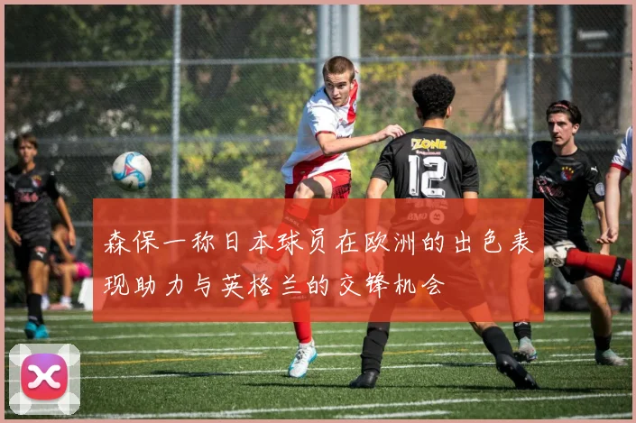 森保一称日本球员在欧洲的出色表现助力与英格兰的交锋机会