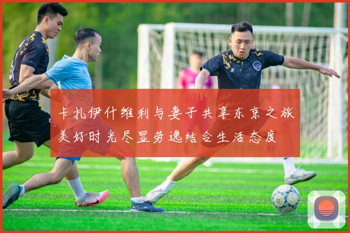 卡扎伊什维利与妻子共享东京之旅美好时光尽显劳逸结合生活态度