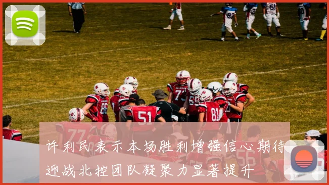 许利民表示本场胜利增强信心期待迎战北控团队凝聚力显著提升