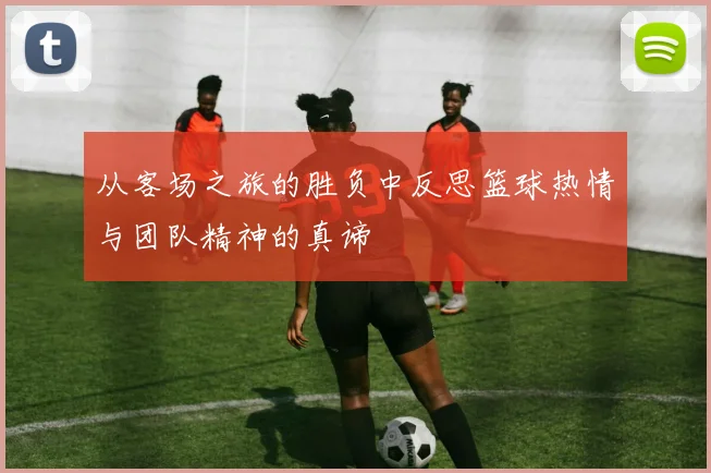 从客场之旅的胜负中反思篮球热情与团队精神的真谛