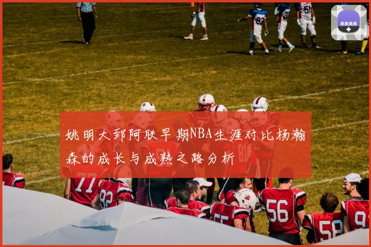 姚明大郅阿联早期NBA生涯对比杨瀚森的成长与成熟之路分析